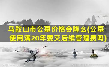 马鞍山市公墓价格会降么(公墓使用满20年要交后续管理费吗)