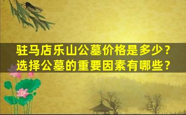 驻马店乐山公墓价格是多少？选择公墓的重要因素有哪些？