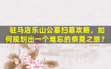 驻马店乐山公墓扫墓攻略，如何规划出一个难忘的祭奠之旅？