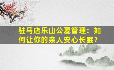 驻马店乐山公墓管理：如何让你的亲人安心长眠？