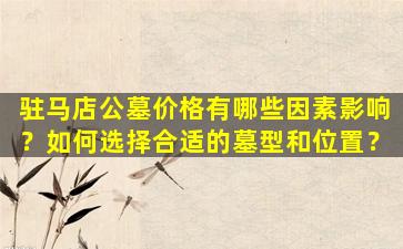 驻马店公墓价格有哪些因素影响？如何选择合适的墓型和位置？