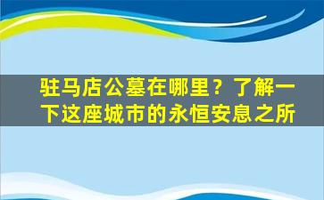 驻马店公墓在哪里？了解一下这座城市的永恒安息之所