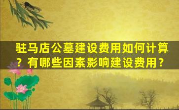 驻马店公墓建设费用如何计算？有哪些因素影响建设费用？