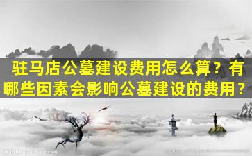 驻马店公墓建设费用怎么算？有哪些因素会影响公墓建设的费用？