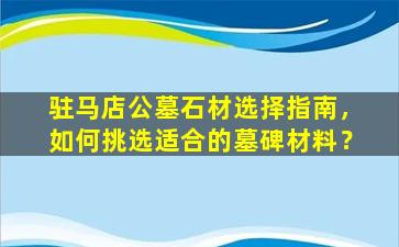 驻马店公墓石材选择指南，如何挑选适合的墓碑材料？