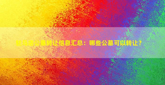 驻马店公墓转让信息汇总：哪些公墓可以转让？