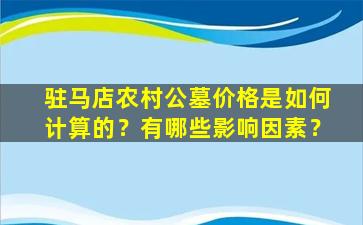 驻马店农村公墓价格是如何计算的？有哪些影响因素？