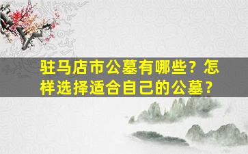 驻马店市公墓有哪些？怎样选择适合自己的公墓？