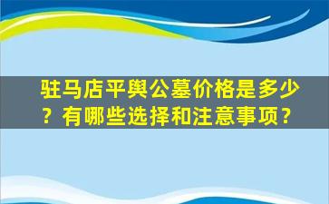 驻马店平舆公墓价格是多少？有哪些选择和注意事项？