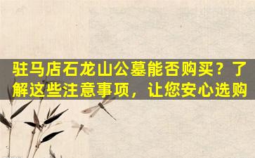 驻马店石龙山公墓能否购买？了解这些注意事项，让您安心选购