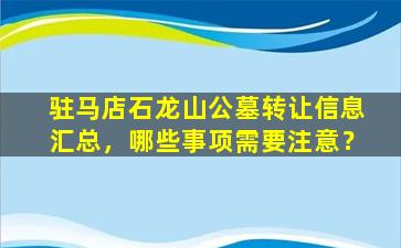驻马店石龙山公墓转让信息汇总，哪些事项需要注意？