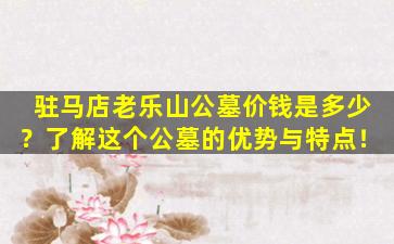 驻马店老乐山公墓价钱是多少？了解这个公墓的优势与特点！