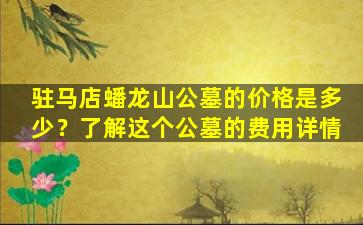 驻马店蟠龙山公墓的价格是多少？了解这个公墓的费用详情
