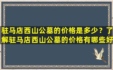 驻马店西山公墓的价格是多少？了解驻马店西山公墓的价格有哪些好处？