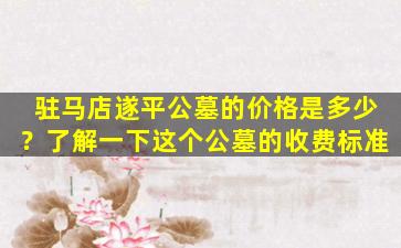 驻马店遂平公墓的价格是多少？了解一下这个公墓的收费标准