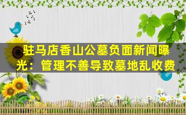 驻马店香山公墓负面新闻曝光：管理不善导致墓地乱收费