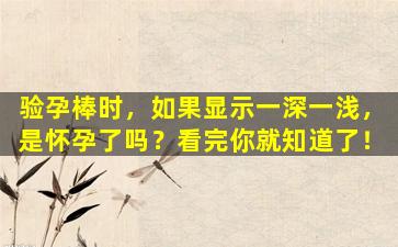 验孕棒时，如果显示一深一浅，是怀孕了吗？看完你就知道了！