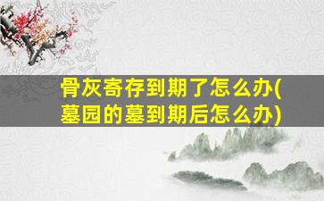骨灰寄存到期了怎么办(墓园的墓到期后怎么办)