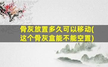 骨灰放置多久可以移动(这个骨灰盒能不能空置)
