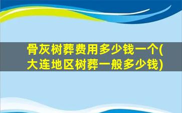 骨灰树葬费用多少钱一个(大连地区树葬一般多少钱)