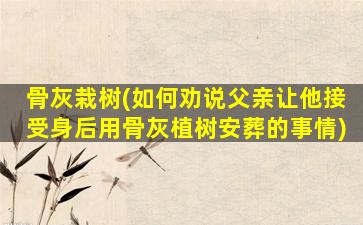 骨灰栽树(如何劝说父亲让他接受身后用骨灰植树安葬的事情)
