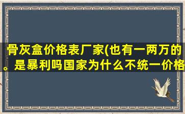 骨灰盒价格表厂家(也有一两万的。是暴利吗国家为什么不统一价格是提倡攀比吗)