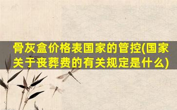 骨灰盒价格表国家的管控(国家关于丧葬费的有关规定是什么)