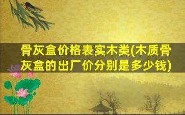 骨灰盒价格表实木类(木质骨灰盒的出厂价分别是多少钱)
