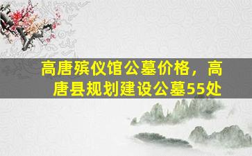 高唐殡仪馆公墓价格，高唐县规划建设公墓55处