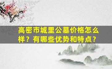 高密市城里公墓价格怎么样？有哪些优势和特点？