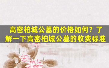 高密柏城公墓的价格如何？了解一下高密柏城公墓的收费标准