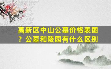 高新区中山公墓价格表图？公墓和陵园有什么区别