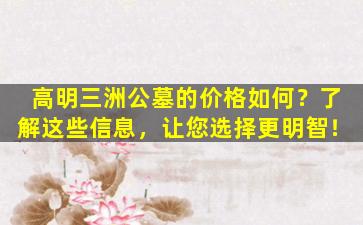 高明三洲公墓的价格如何？了解这些信息，让您选择更明智！