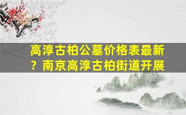 高淳古柏公墓价格表最新？南京高淳古柏街道开展