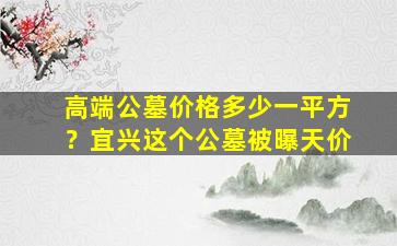高端公墓价格多少一平方？宜兴这个公墓被曝天价