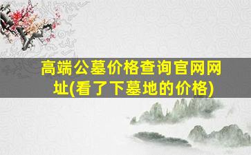 高端公墓价格查询官网网址(看了下墓地的价格)