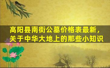 高阳县南街公墓价格表最新，关于中华大地上的那些小知识