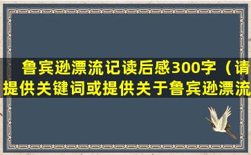 鲁宾逊漂流记读后感300字（请提供关键词或提供关于鲁宾逊漂流记读后感的更多信息。）