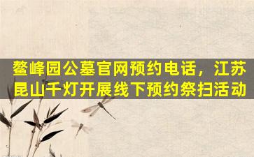鳌峰园公墓官网预约电话，江苏昆山千灯开展线下预约祭扫活动