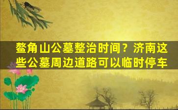 鳌角山公墓整治时间？济南这些公墓周边道路可以临时停车