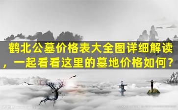 鹤北公墓价格表大全图详细解读，一起看看这里的墓地价格如何？