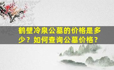 鹤壁冷泉公墓的价格是多少？如何查询公墓价格？