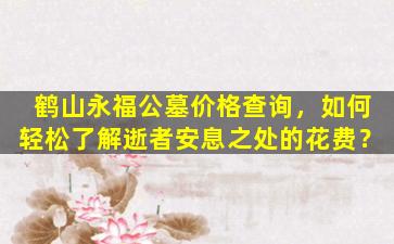 鹤山永福公墓价格查询，如何轻松了解逝者安息之处的花费？