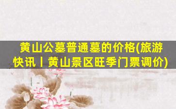 黄山公墓普通墓的价格(旅游快讯丨黄山景区旺季门票调价)