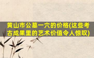 黄山市公墓一穴的价格(这些考古成果里的艺术价值令人惊叹)