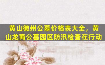 黄山徽州公墓价格表大全，黄山龙裔公墓园区防汛检查在行动