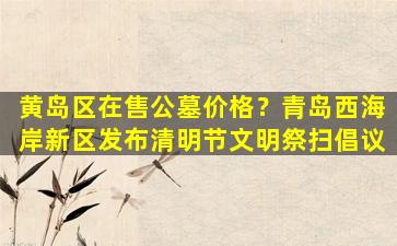 黄岛区在售公墓价格？青岛西海岸新区发布清明节文明祭扫倡议