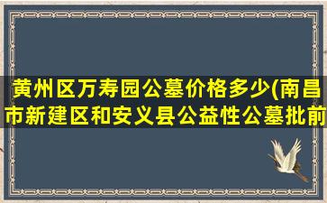黄州区万寿园公墓价格多少(南昌市新建区和安义县公益性公墓批前公示出炉)