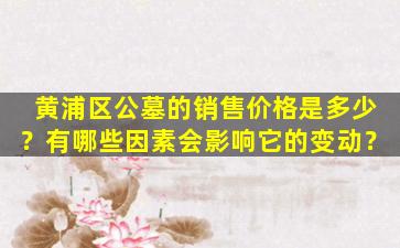 黄浦区公墓的销售价格是多少？有哪些因素会影响它的变动？