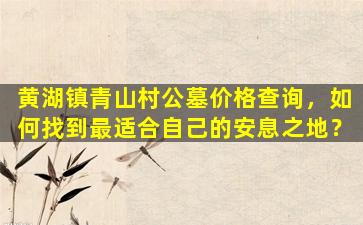 黄湖镇青山村公墓价格查询，如何找到最适合自己的安息之地？